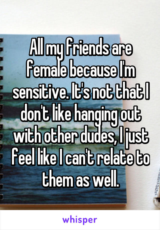 All my friends are female because I'm sensitive. It's not that I don't like hanging out with other dudes, I just feel like I can't relate to them as well.