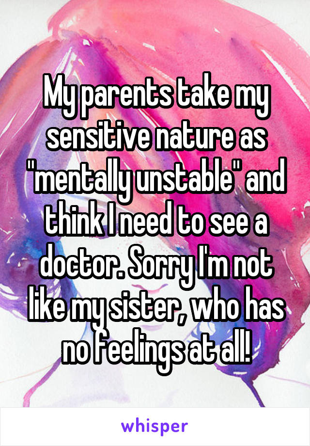 My parents take my sensitive nature as "mentally unstable" and think I need to see a doctor. Sorry I'm not like my sister, who has no feelings at all!