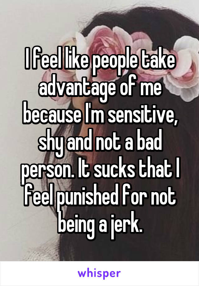 I feel like people take advantage of me because I'm sensitive, shy and not a bad person. It sucks that I feel punished for not being a jerk.