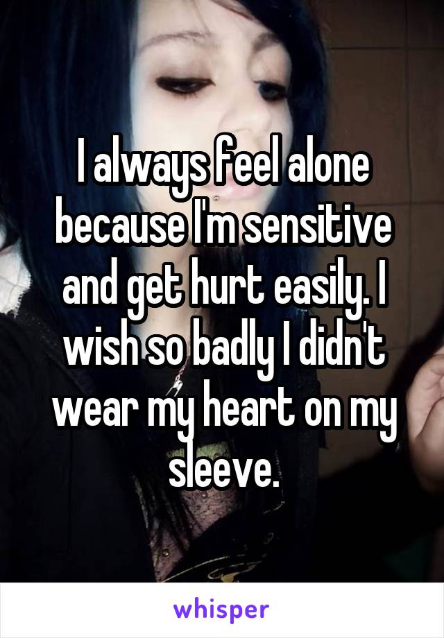 I always feel alone because I'm sensitive and get hurt easily. I wish so badly I didn't wear my heart on my sleeve.