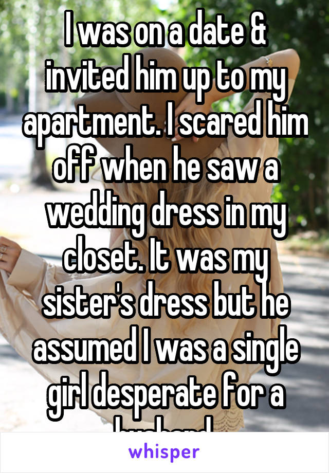 I was on a date & invited him up to my apartment. I scared him off when he saw a wedding dress in my closet. It was my sister's dress but he assumed I was a single girl desperate for a husband.