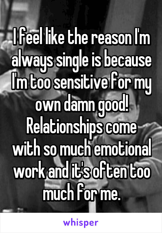 I feel like the reason I'm always single is because I'm too sensitive for my own damn good! Relationships come with so much emotional work and it's often too much for me.