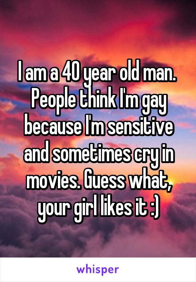 I am a 40 year old man.  People think I'm gay because I'm sensitive and sometimes cry in movies. Guess what, your girl likes it :)