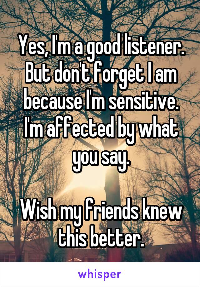 Yes, I'm a good listener. But don't forget I am because I'm sensitive. I'm affected by what you say.

Wish my friends knew this better.