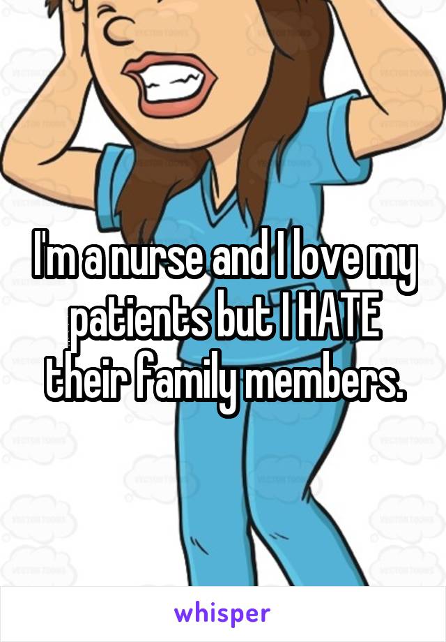 I'm a nurse and I love my patients but I HATE their family members.