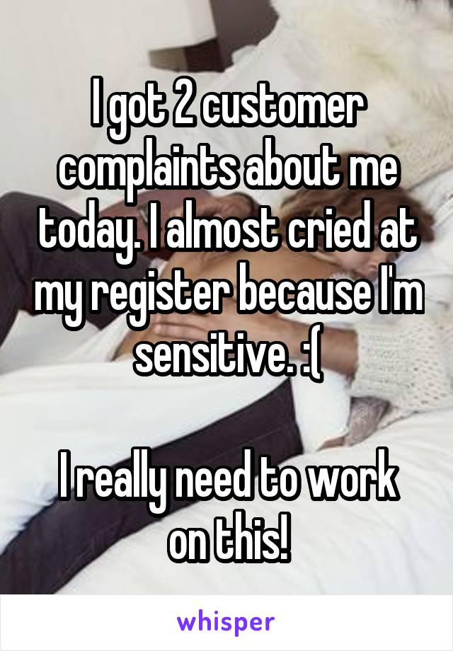 I got 2 customer complaints about me today. I almost cried at my register because I'm sensitive. :(

I really need to work on this!
