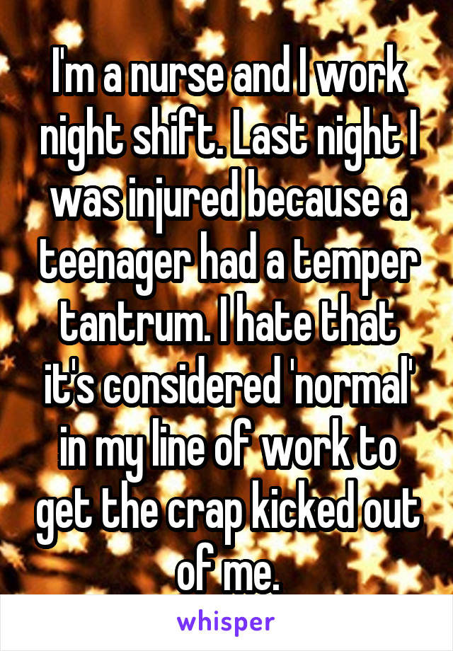 I'm a nurse and I work night shift. Last night I was injured because a teenager had a temper tantrum. I hate that it's considered 'normal' in my line of work to get the crap kicked out of me.