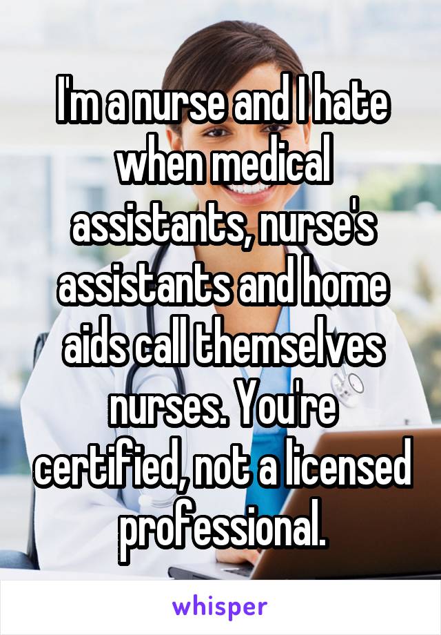 I'm a nurse and I hate when medical assistants, nurse's assistants and home aids call themselves nurses. You're certified, not a licensed professional.