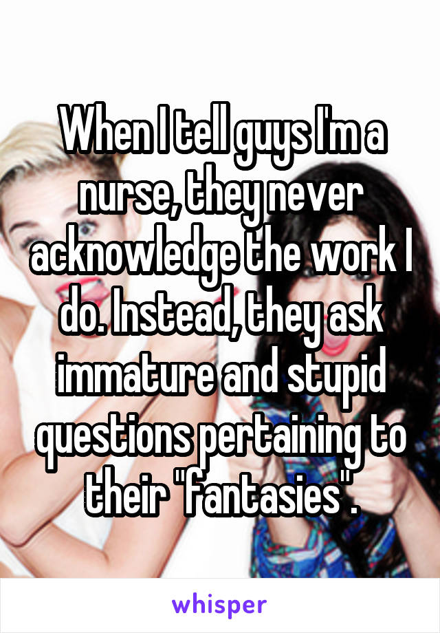When I tell guys I'm a nurse, they never acknowledge the work I do. Instead, they ask immature and stupid questions pertaining to their "fantasies".