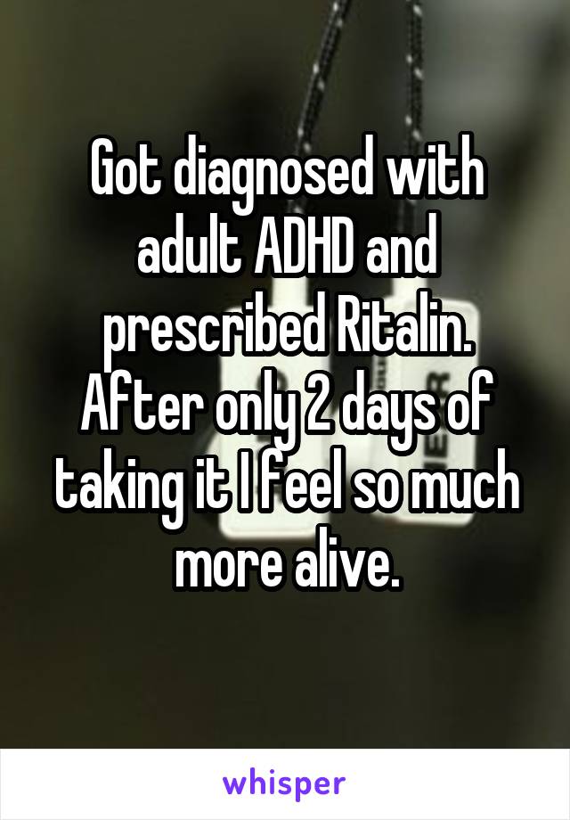 Got diagnosed with adult ADHD and prescribed Ritalin. After only 2 days of taking it I feel so much more alive.
