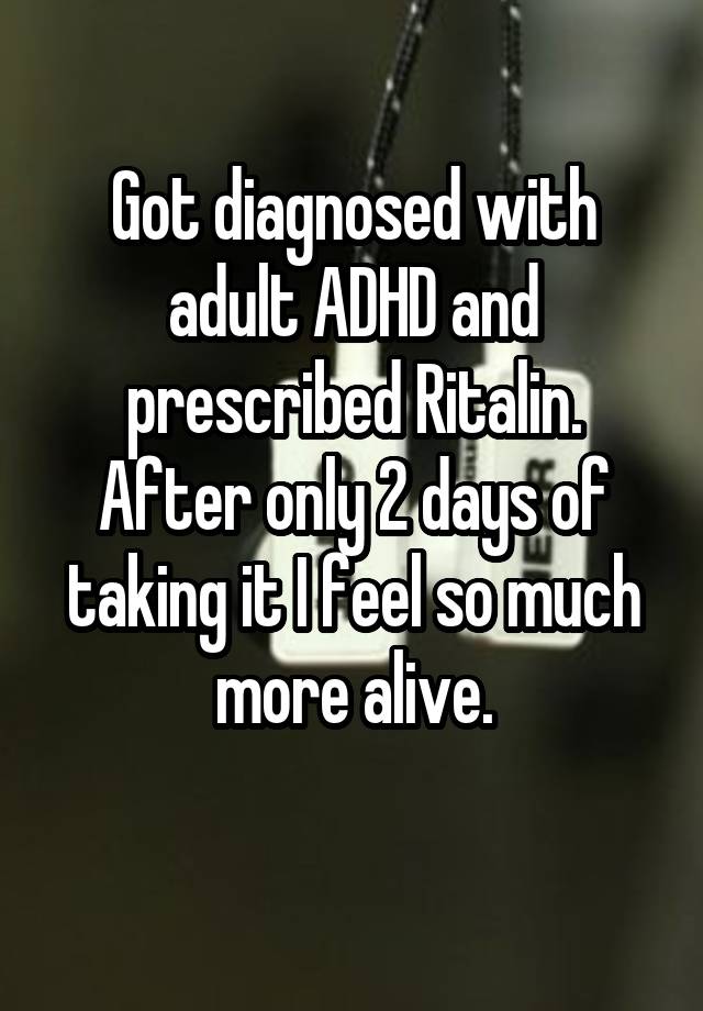 Got diagnosed with adult ADHD and prescribed Ritalin. After only 2 days of taking it I feel so much more alive.
