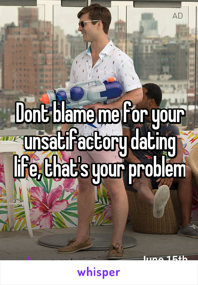 Dont blame me for your unsatifactory dating life, that's your problem