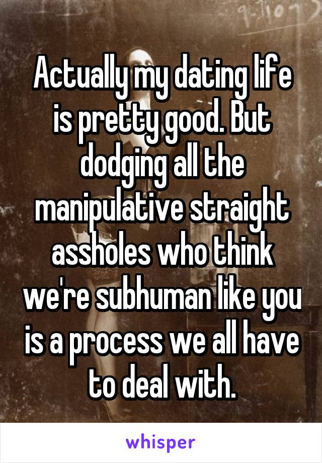 Actually my dating life is pretty good. But dodging all the manipulative straight assholes who think we're subhuman like you is a process we all have to deal with.