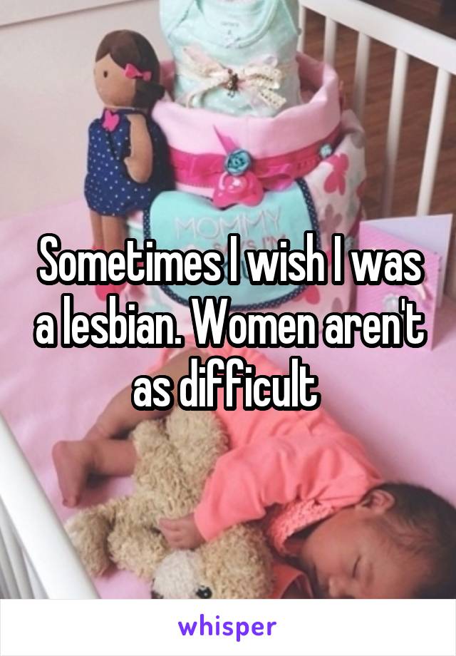 Sometimes I wish I was a lesbian. Women aren't as difficult 