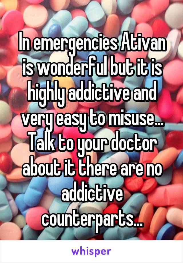 In emergencies Ativan is wonderful but it is highly addictive and very easy to misuse... Talk to your doctor about it there are no addictive counterparts...