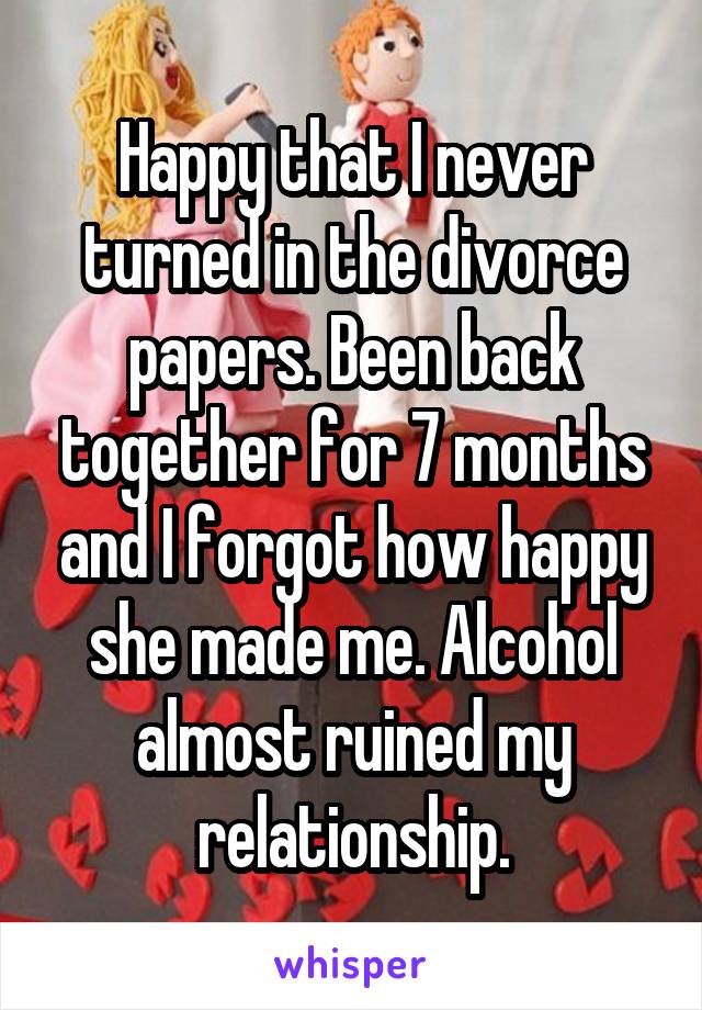 Happy that I never turned in the divorce papers. Been back together for 7 months and I forgot how happy she made me. Alcohol almost ruined my relationship.