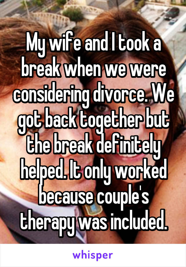 My wife and I took a break when we were considering divorce. We got back together but the break definitely helped. It only worked because couple's therapy was included.