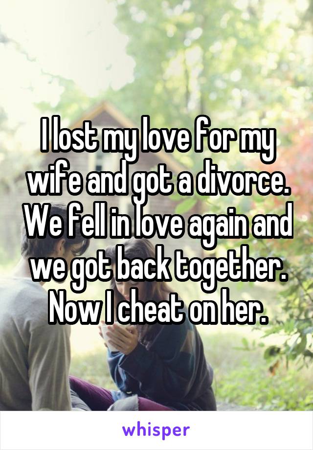I lost my love for my wife and got a divorce. We fell in love again and we got back together. Now I cheat on her.