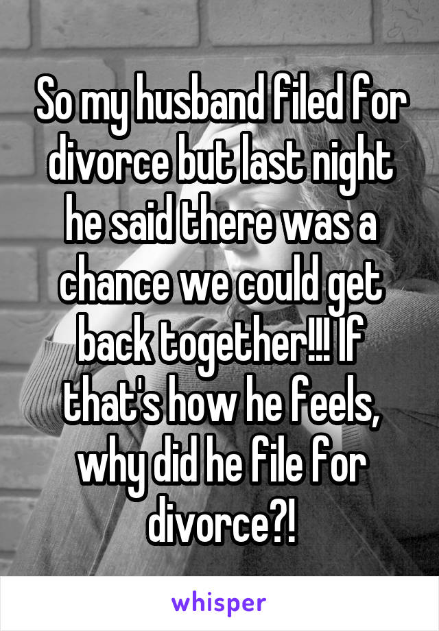 So my husband filed for divorce but last night he said there was a chance we could get back together!!! If that's how he feels, why did he file for divorce?!