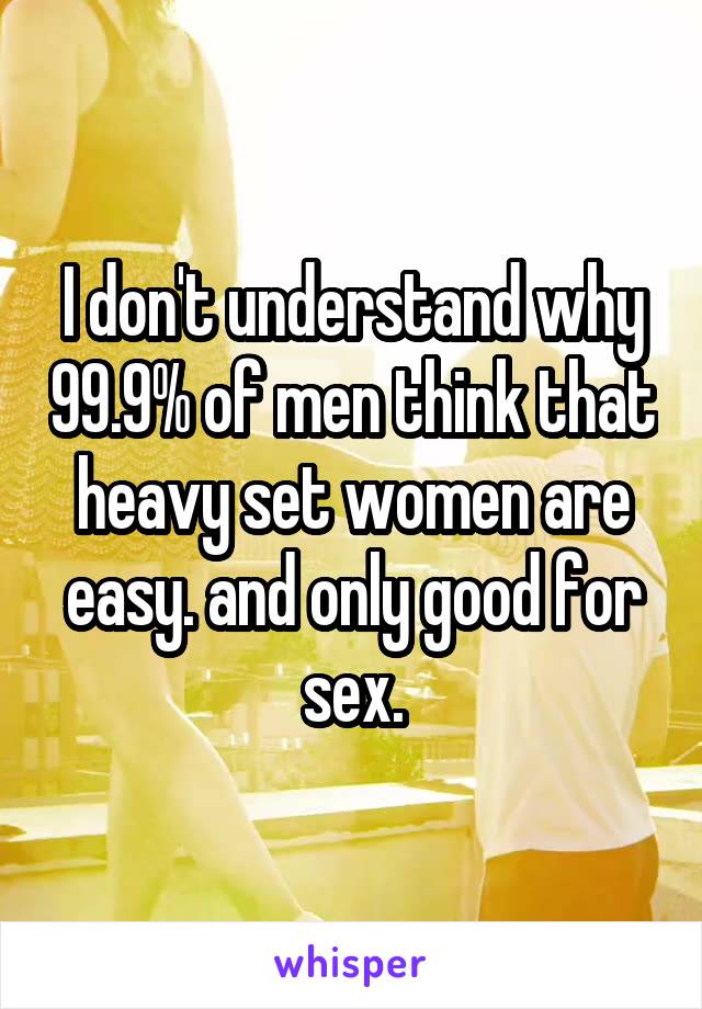 I don't understand why 99.9% of men think that heavy set women are easy. and only good for sex.