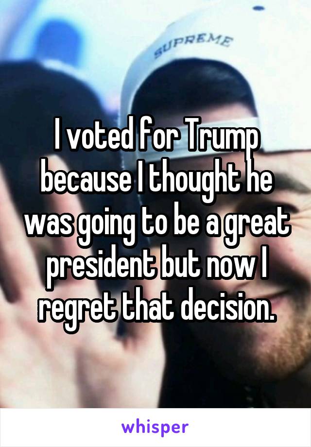 I voted for Trump because I thought he was going to be a great president but now I regret that decision.