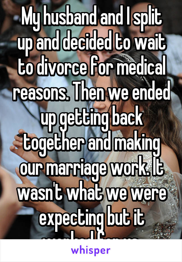 My husband and I split up and decided to wait to divorce for medical reasons. Then we ended up getting back together and making our marriage work. It wasn't what we were expecting but it worked for us.