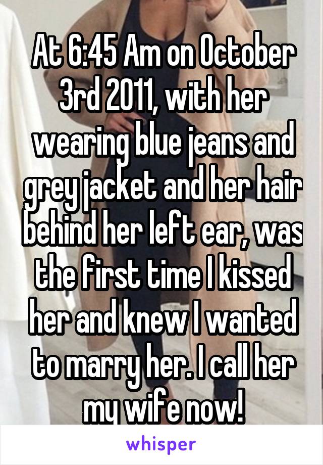 At 6:45 Am on October 3rd 2011, with her wearing blue jeans and grey jacket and her hair behind her left ear, was the first time I kissed her and knew I wanted to marry her. I call her my wife now!