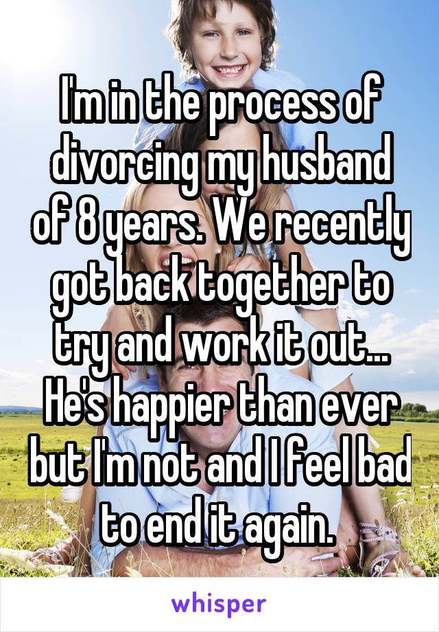 I'm in the process of divorcing my husband of 8 years. We recently got back together to try and work it out... He's happier than ever but I'm not and I feel bad to end it again. 