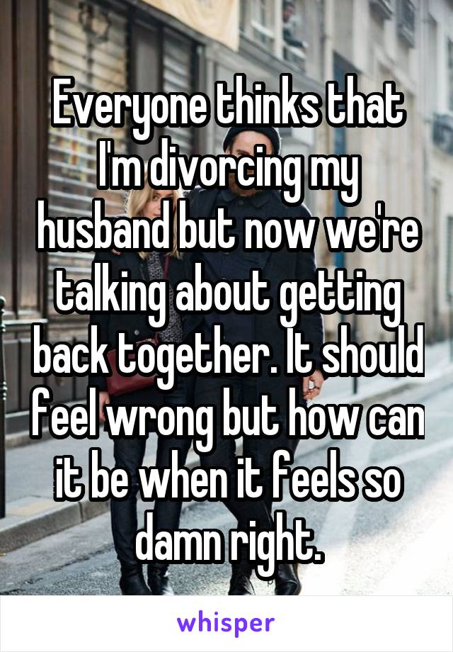 Everyone thinks that I'm divorcing my husband but now we're talking about getting back together. It should feel wrong but how can it be when it feels so damn right.