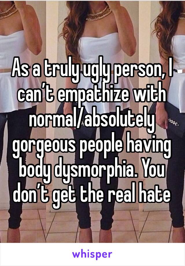 As a truly ugly person, I can’t empathize with normal/absolutely gorgeous people having body dysmorphia. You don’t get the real hate