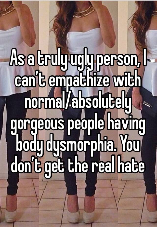 As a truly ugly person, I can’t empathize with normal/absolutely gorgeous people having body dysmorphia. You don’t get the real hate