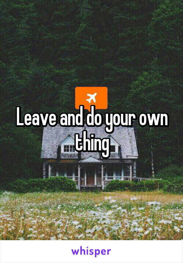 Leave and do your own thing