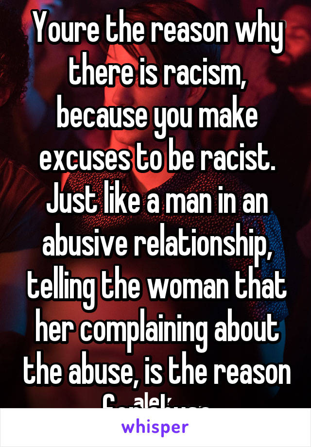 Youre the reason why there is racism, because you make excuses to be racist. Just like a man in an abusive relationship, telling the woman that her complaining about the abuse, is the reason for abuse