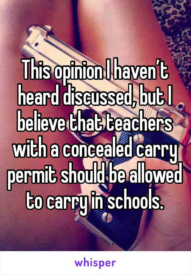 This opinion I haven’t heard discussed, but I believe that teachers with a concealed carry permit should be allowed to carry in schools.