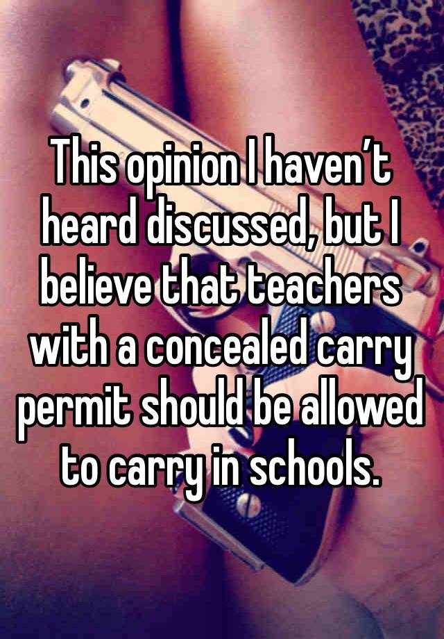 This opinion I haven’t heard discussed, but I believe that teachers with a concealed carry permit should be allowed to carry in schools.