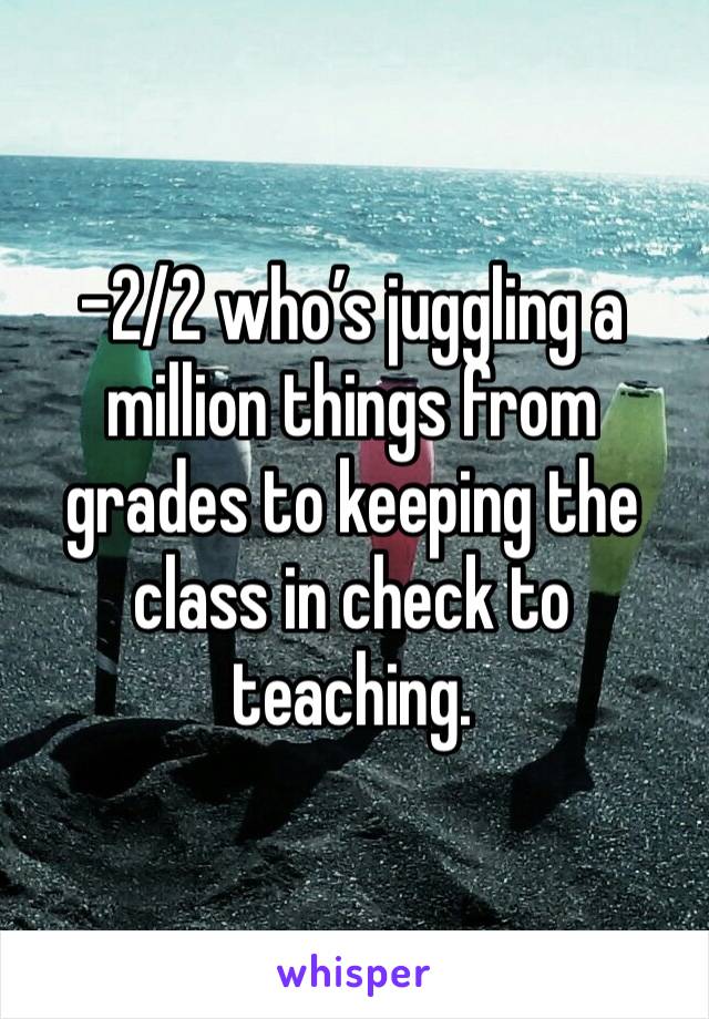 -2/2 who’s juggling a million things from grades to keeping the class in check to teaching. 