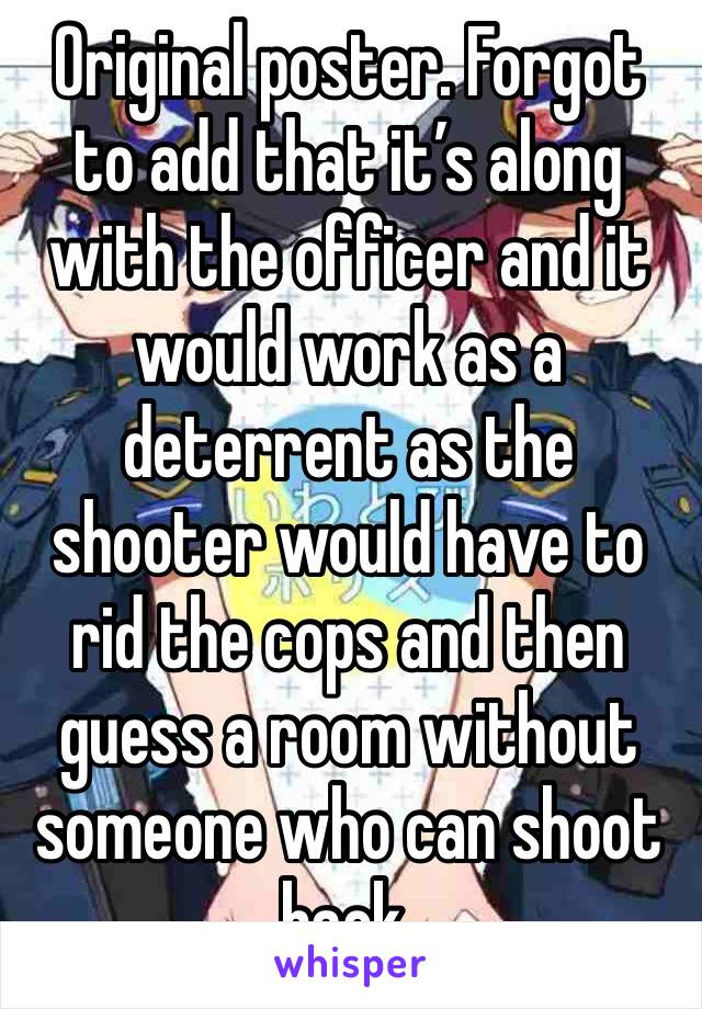 Original poster. Forgot to add that it’s along with the officer and it would work as a deterrent as the shooter would have to rid the cops and then guess a room without someone who can shoot back.