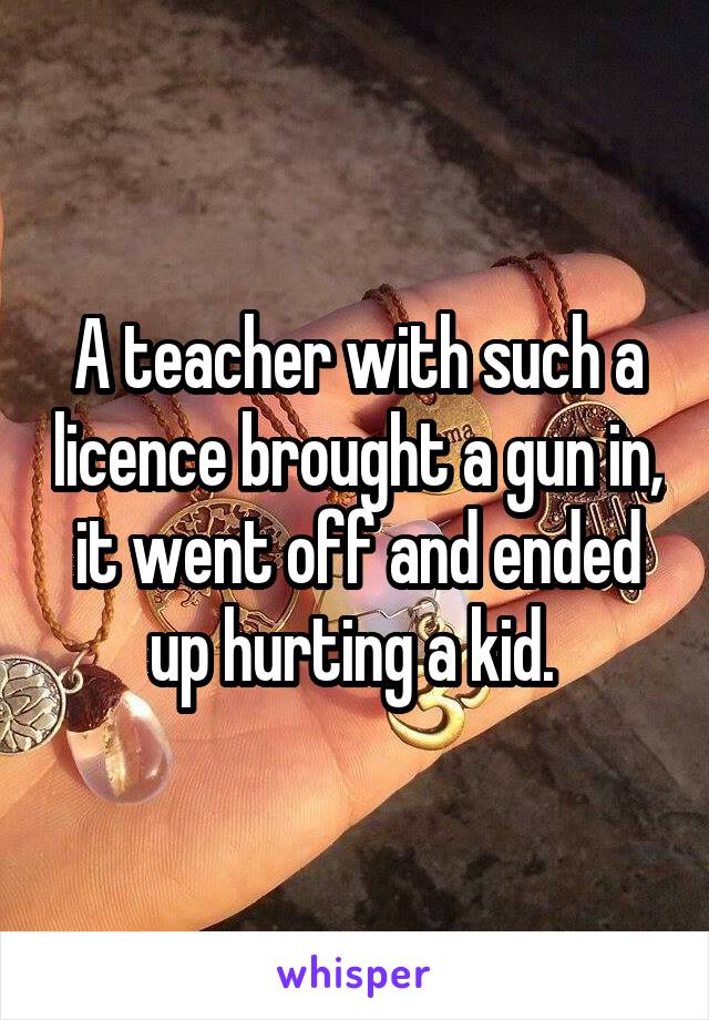 A teacher with such a licence brought a gun in, it went off and ended up hurting a kid. 