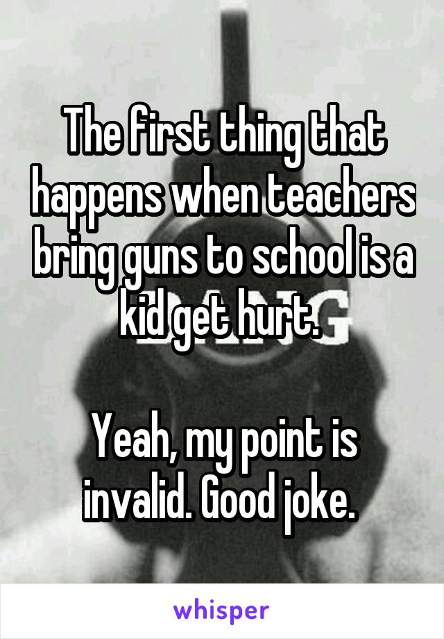 The first thing that happens when teachers bring guns to school is a kid get hurt. 

Yeah, my point is invalid. Good joke. 