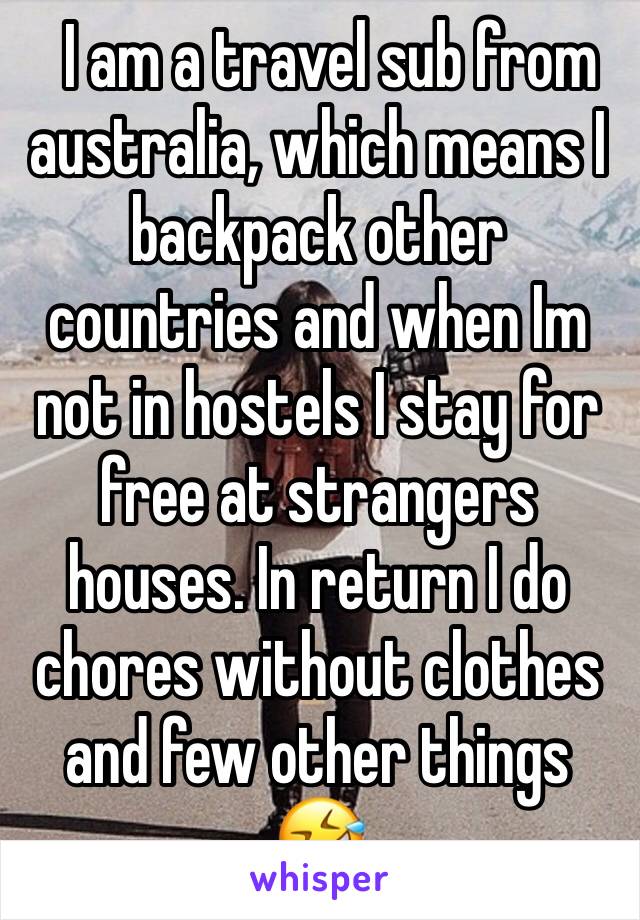   I am a travel sub from australia, which means I backpack other countries and when Im not in hostels I stay for free at strangers houses. In return I do chores without clothes and few other things 🤣