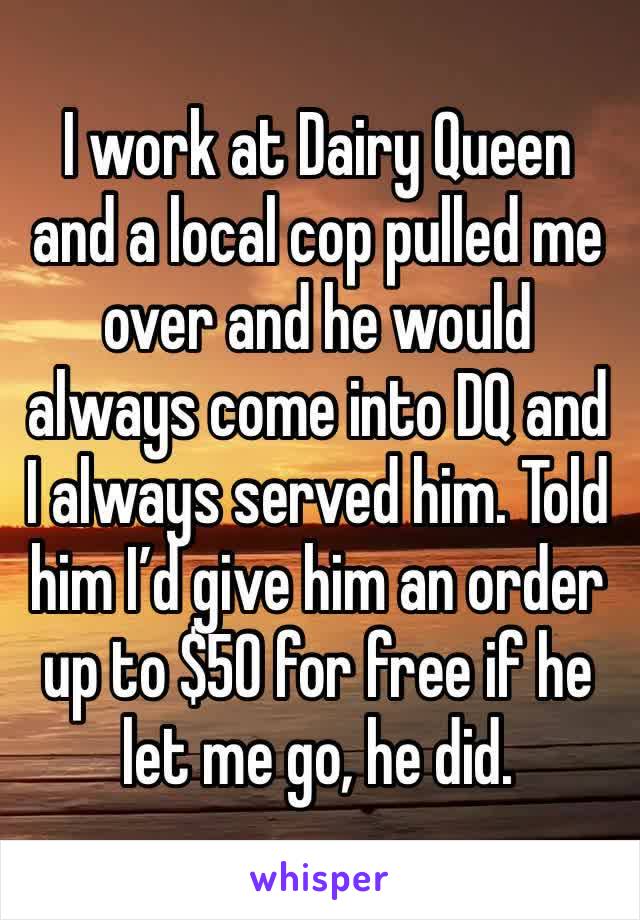 I work at Dairy Queen and a local cop pulled me over and he would always come into DQ and I always served him. Told him I’d give him an order up to $50 for free if he let me go, he did.