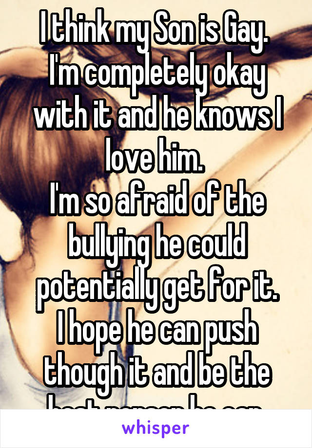 I think my Son is Gay. 
I'm completely okay with it and he knows I love him. 
I'm so afraid of the bullying he could potentially get for it.
I hope he can push though it and be the best person he can.