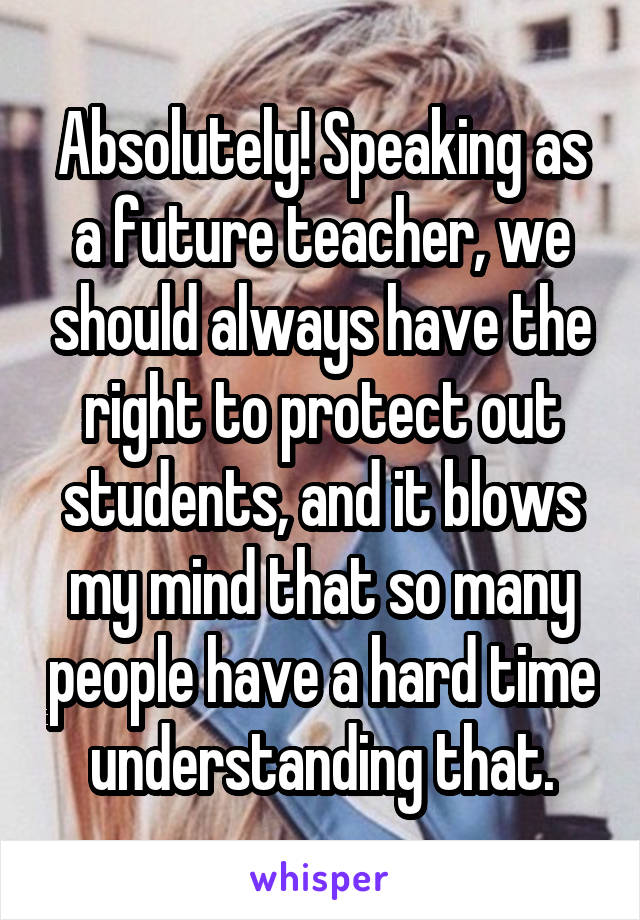 Absolutely! Speaking as a future teacher, we should always have the right to protect out students, and it blows my mind that so many people have a hard time understanding that.