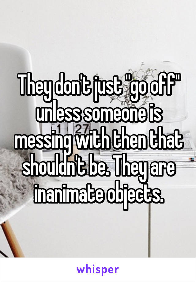 They don't just "go off" unless someone is messing with then that shouldn't be. They are inanimate objects.