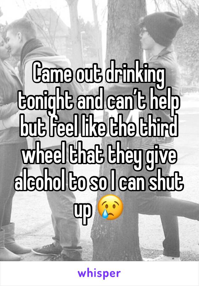 Came out drinking tonight and can’t help but feel like the third wheel that they give alcohol to so I can shut up 😢