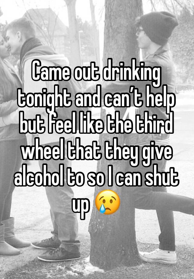 Came out drinking tonight and can’t help but feel like the third wheel that they give alcohol to so I can shut up 😢