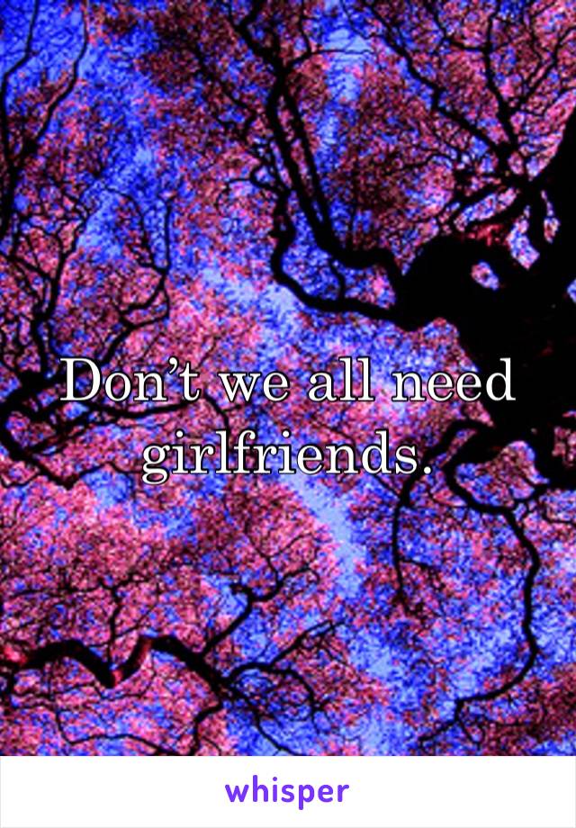 Don’t we all need girlfriends.