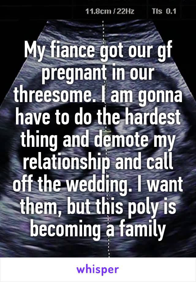 My fiance got our gf pregnant in our threesome. I am gonna have to do the hardest thing and demote my relationship and call off the wedding. I want them, but this poly is becoming a family