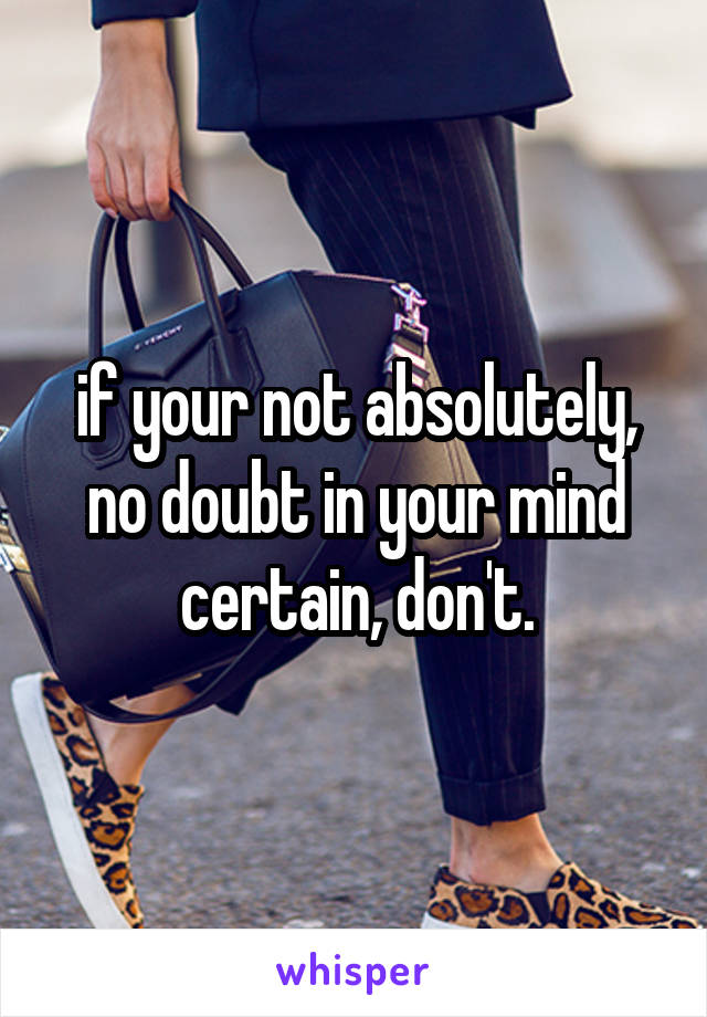 if your not absolutely, no doubt in your mind certain, don't.