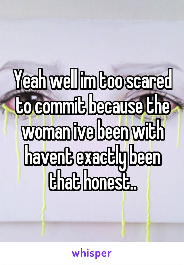 Yeah well im too scared to commit because the woman ive been with havent exactly been that honest..